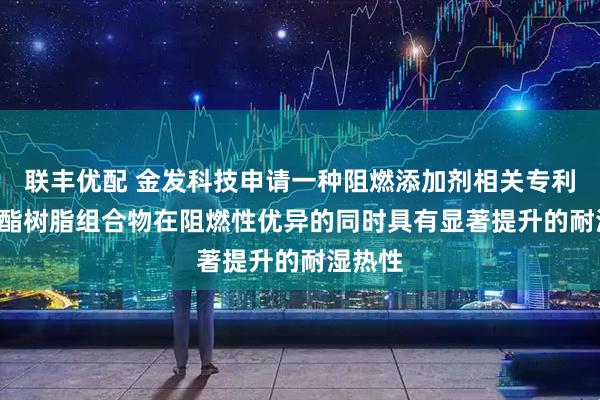 联丰优配 金发科技申请一种阻燃添加剂相关专利, 使聚酯树脂组合物在阻燃性优异的同时具有显著提升的耐湿热性
