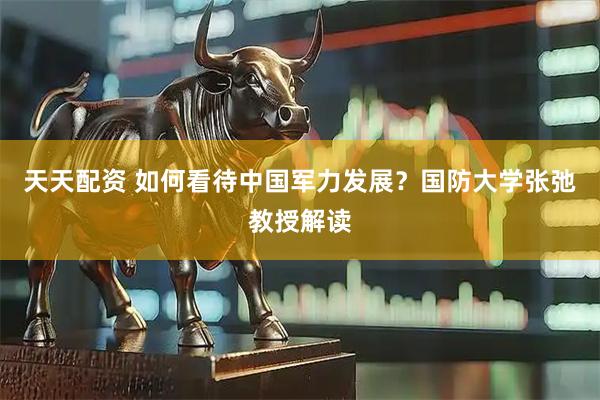 天天配资 如何看待中国军力发展？国防大学张弛教授解读