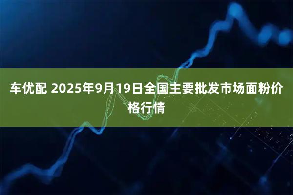 车优配 2025年9月19日全国主要批发市场面粉价格行情