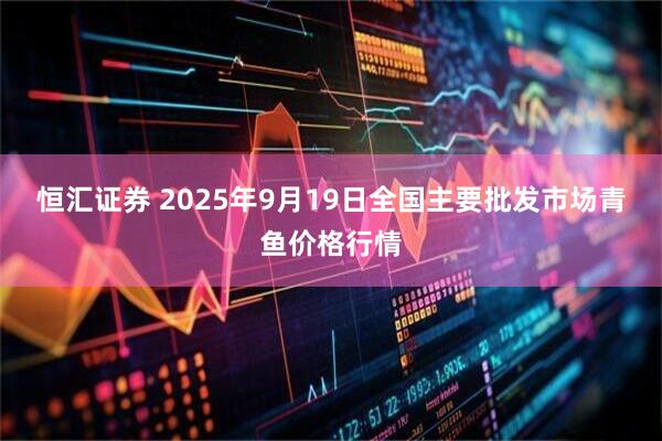 恒汇证券 2025年9月19日全国主要批发市场青鱼价格行情