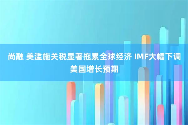 尚融 美滥施关税显著拖累全球经济 IMF大幅下调美国增长预期