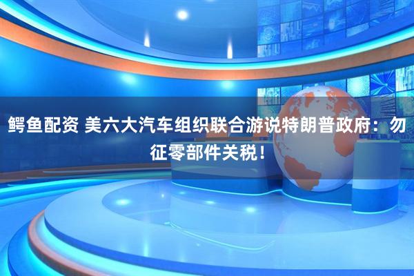鳄鱼配资 美六大汽车组织联合游说特朗普政府：勿征零部件关税！