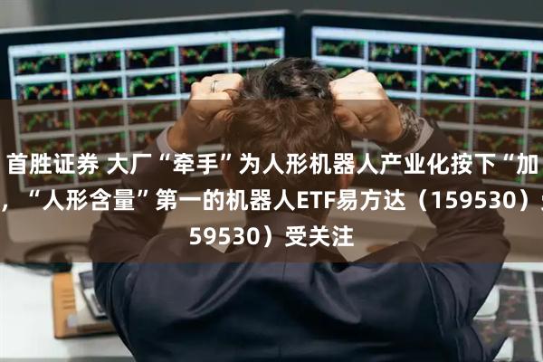 首胜证券 大厂“牵手”为人形机器人产业化按下“加速键”，“人形含量”第一的机器人ETF易方达（159530）受关注