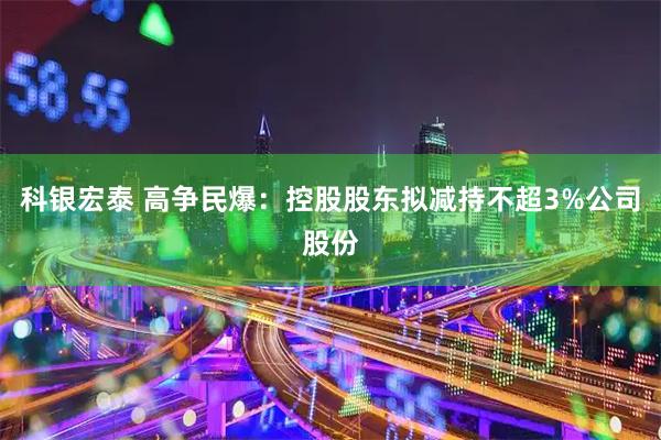 科银宏泰 高争民爆：控股股东拟减持不超3%公司股份