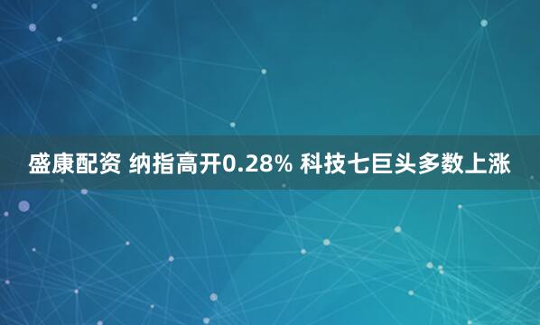 盛康配资 纳指高开0.28% 科技七巨头多数上涨
