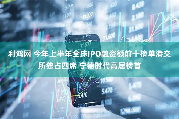 利鸿网 今年上半年全球IPO融资额前十榜单港交所独占四席 宁德时代高居榜首