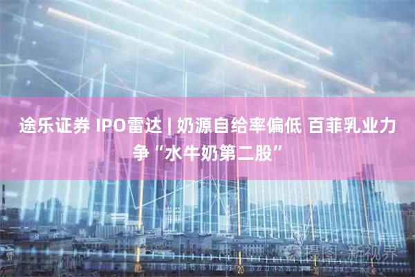 途乐证券 IPO雷达 | 奶源自给率偏低 百菲乳业力争“水牛奶第二股”