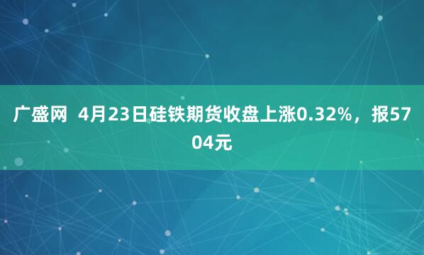 广盛网  4月23日硅铁期货收盘上涨0.32%，报5704元