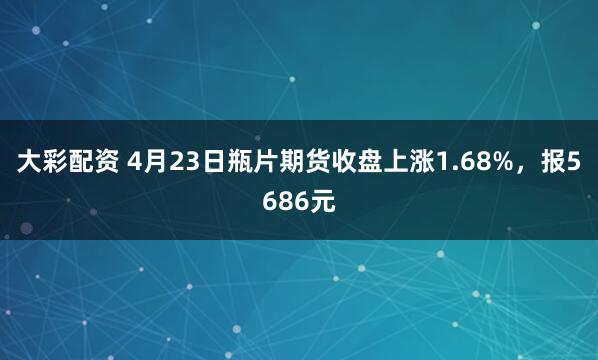 大彩配资 4月23日瓶片期货收盘上涨1.68%，报5686元
