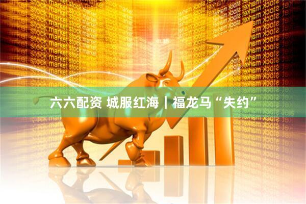 六六配资 城服红海｜福龙马“失约”