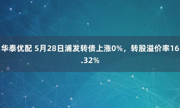 华泰优配 5月28日浦发转债上涨0%，转股溢价率16.32%