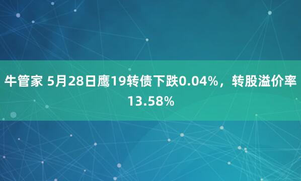 牛管家 5月28日鹰19转债下跌0.04%，转股溢价率13.58%