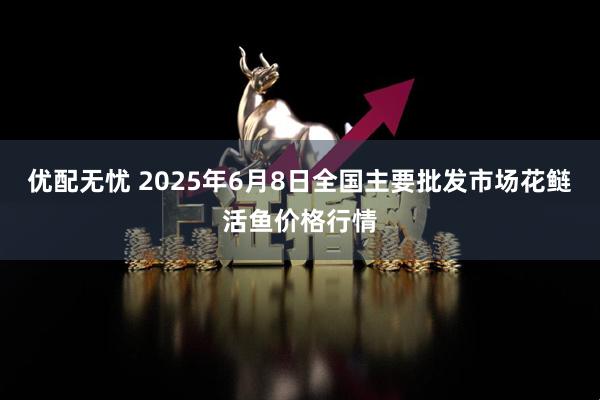 优配无忧 2025年6月8日全国主要批发市场花鲢活鱼价格行情
