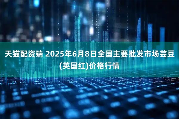 天猫配资端 2025年6月8日全国主要批发市场芸豆(英国红)价格行情