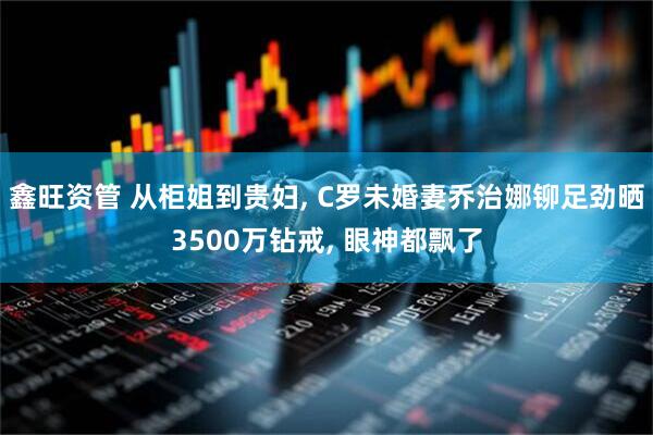 鑫旺资管 从柜姐到贵妇, C罗未婚妻乔治娜铆足劲晒3500万钻戒, 眼神都飘了