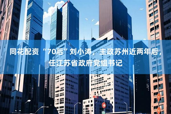 同花配资 “70后”刘小涛，主政苏州近两年后，任江苏省政府党组书记