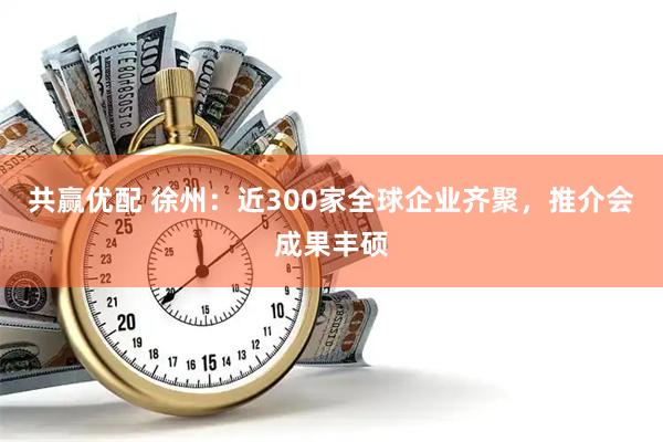 共赢优配 徐州：近300家全球企业齐聚，推介会成果丰硕