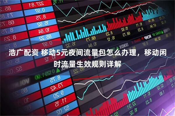 浩广配资 移动5元夜间流量包怎么办理，移动闲时流量生效规则详解