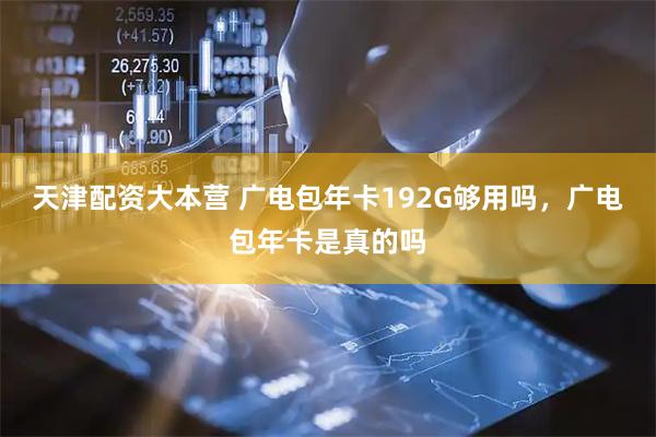 天津配资大本营 广电包年卡192G够用吗，广电包年卡是真的吗