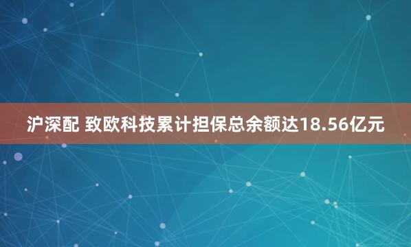 沪深配 致欧科技累计担保总余额达18.56亿元