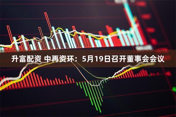 升富配资 中再资环：5月19日召开董事会会议