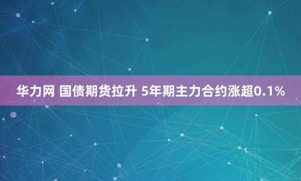 华力网 国债期货拉升 5年期主力合约涨超0.1%