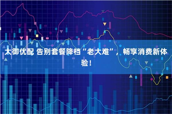 大御优配 告别套餐降档“老大难”，畅享消费新体验！