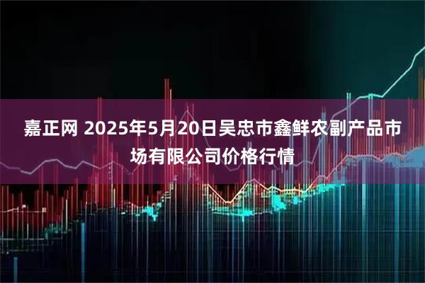 嘉正网 2025年5月20日吴忠市鑫鲜农副产品市场有限公司价格行情