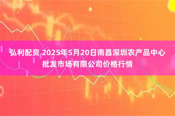 弘利配资 2025年5月20日南昌深圳农产品中心批发市场有限公司价格行情