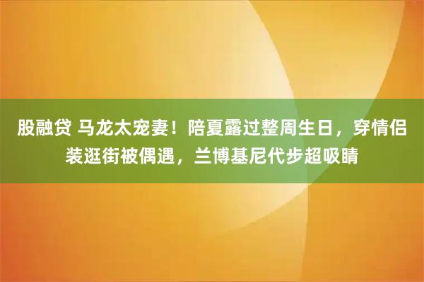 股融贷 马龙太宠妻！陪夏露过整周生日，穿情侣装逛街被偶遇，兰博基尼代步超吸睛