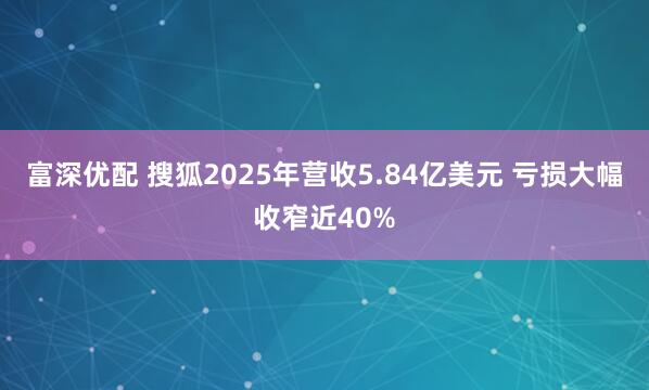 富深优配 搜狐2025年营收5.84亿美元 亏损大幅收窄近40%