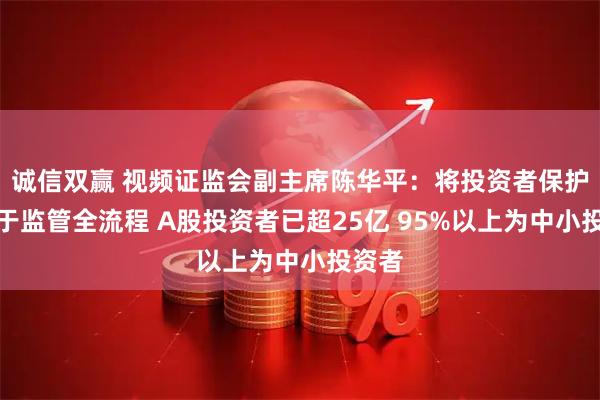 诚信双赢 视频证监会副主席陈华平：将投资者保护贯穿于监管全流程 A股投资者已超25亿 95%以上为中小投资者