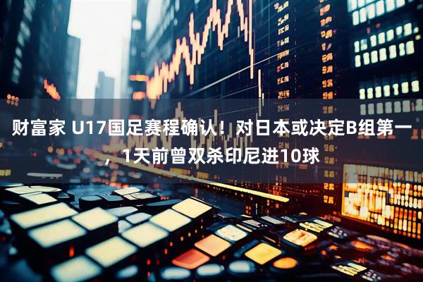 财富家 U17国足赛程确认！对日本或决定B组第一，1天前曾双杀印尼进10球