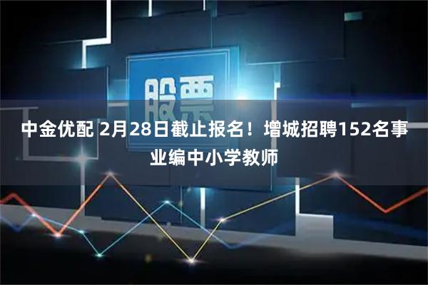 中金优配 2月28日截止报名！增城招聘152名事业编中小学教师