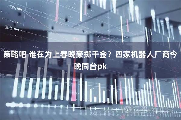 策略吧 谁在为上春晚豪掷千金？四家机器人厂商今晚同台pk