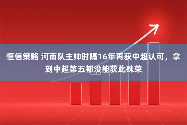 恒信策略 河南队主帅时隔16年再获中超认可，拿到中超第五都没能获此殊荣