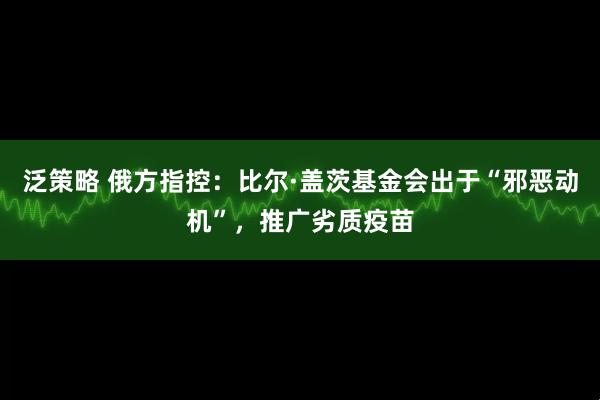 泛策略 俄方指控：比尔·盖茨基金会出于“邪恶动机”，推广劣质疫苗