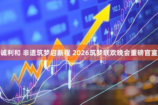 诚利和 非遗筑梦启新程 2026筑梦联欢晚会重磅官宣