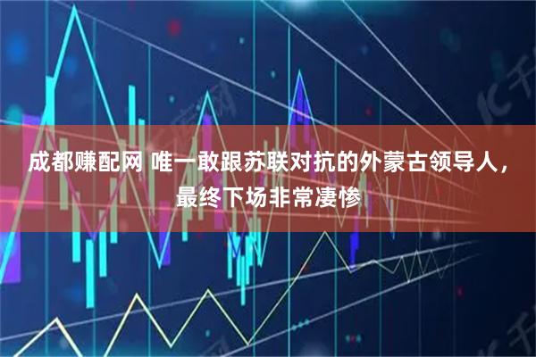 成都赚配网 唯一敢跟苏联对抗的外蒙古领导人，最终下场非常凄惨