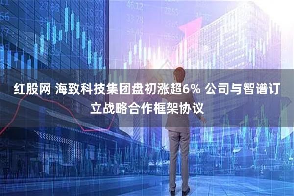 红股网 海致科技集团盘初涨超6% 公司与智谱订立战略合作框架协议