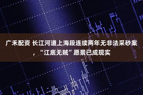 广禾配资 长江河道上海段连续两年无非法采砂案，“江底无贼”愿景已成现实