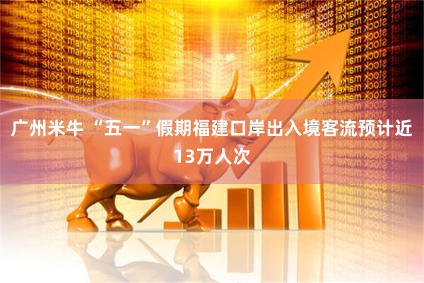 广州米牛 “五一”假期福建口岸出入境客流预计近13万人次